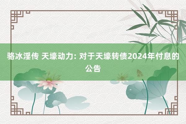 骆冰淫传 天壕动力: 对于天壕转债2024年付息的公告