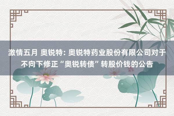 激情五月 奥锐特: 奥锐特药业股份有限公司对于不向下修正“奥锐转债”转股价钱的公告