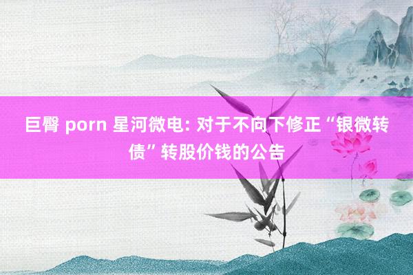 巨臀 porn 星河微电: 对于不向下修正“银微转债”转股价钱的公告