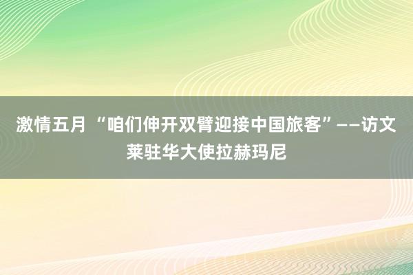 激情五月 “咱们伸开双臂迎接中国旅客”——访文莱驻华大使拉赫玛尼