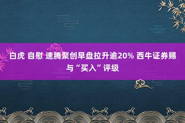 白虎 自慰 速腾聚创早盘拉升逾20% 西牛证券赐与“买入”评级