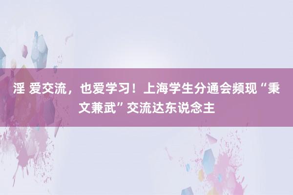 淫 爱交流，也爱学习！上海学生分通会频现“秉文兼武”交流达东说念主