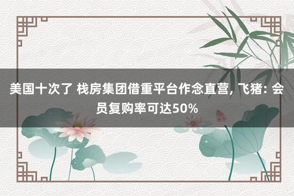 美国十次了 栈房集团借重平台作念直营， 飞猪: 会员复购率可达50%