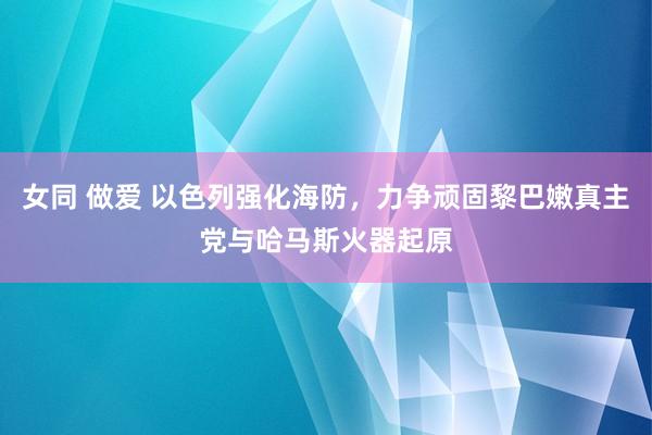 女同 做爱 以色列强化海防，力争顽固黎巴嫩真主党与哈马斯火器起原