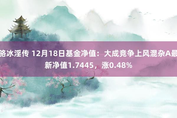 骆冰淫传 12月18日基金净值：大成竞争上风混杂A最新净值1.7445，涨0.48%