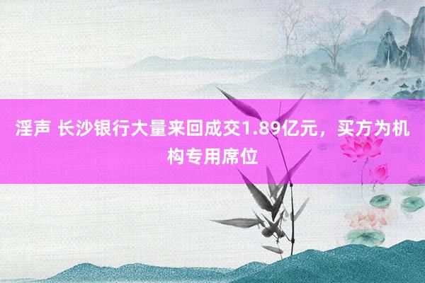 淫声 长沙银行大量来回成交1.89亿元，买方为机构专用席位