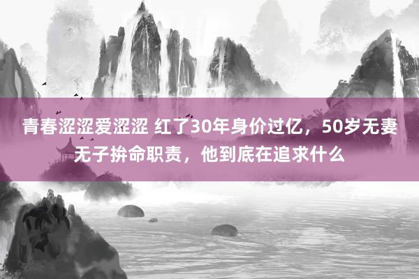 青春涩涩爱涩涩 红了30年身价过亿，50岁无妻无子拚命职责，他到底在追求什么