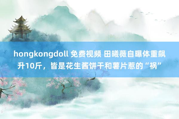 hongkongdoll 免费视频 田曦薇自曝体重飙升10斤，皆是花生酱饼干和薯片惹的“祸”