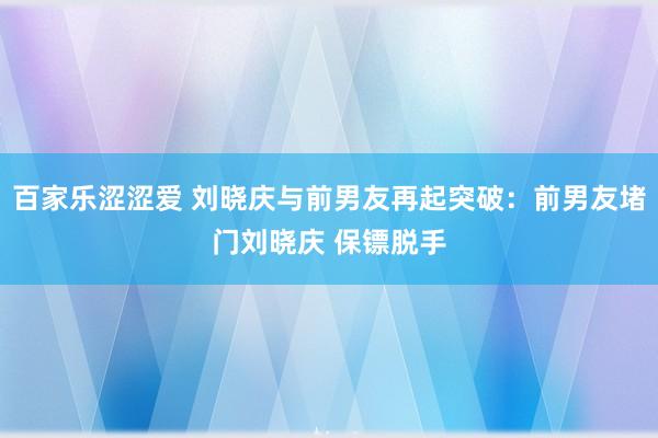 百家乐涩涩爱 刘晓庆与前男友再起突破：前男友堵门刘晓庆 保镖脱手