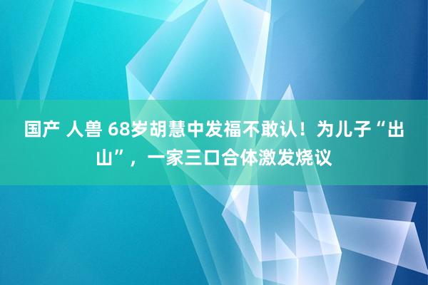 国产 人兽 68岁胡慧中发福不敢认！为儿子“出山”，一家三口合体激发烧议