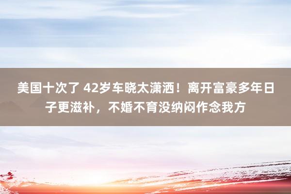 美国十次了 42岁车晓太潇洒！离开富豪多年日子更滋补，不婚不育没纳闷作念我方