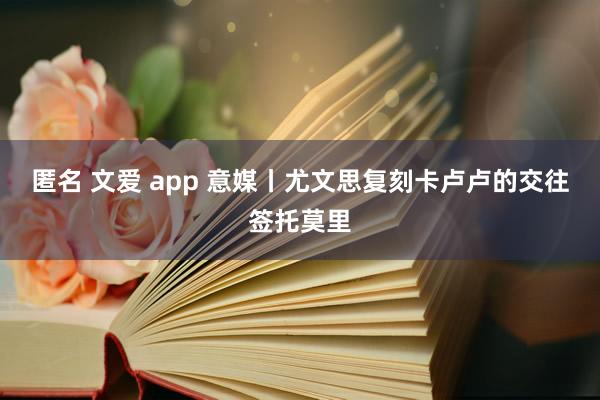 匿名 文爱 app 意媒丨尤文思复刻卡卢卢的交往签托莫里