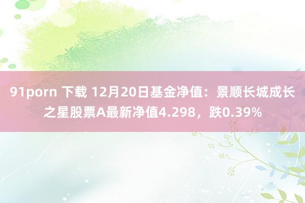 91porn 下载 12月20日基金净值：景顺长城成长之星股票A最新净值4.298，跌0.39%