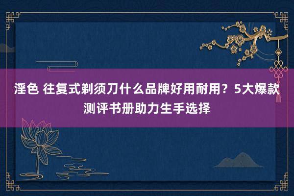 淫色 往复式剃须刀什么品牌好用耐用？5大爆款测评书册助力生手选择