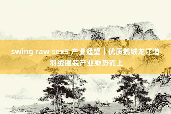 swing raw sex5 产业遥望｜优质鹅绒龙江造 羽绒服装产业乘势而上