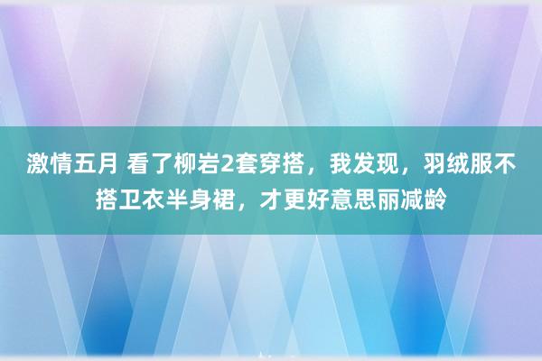 激情五月 看了柳岩2套穿搭，我发现，羽绒服不搭卫衣半身裙，才更好意思丽减龄