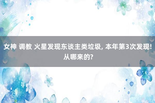 女神 调教 火星发现东谈主类垃圾， 本年第3次发现! 从哪来的?