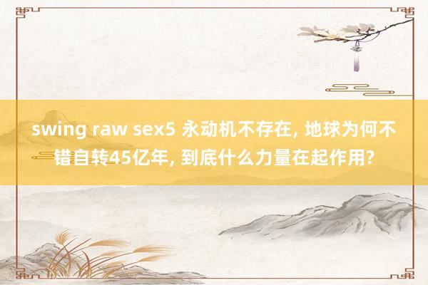 swing raw sex5 永动机不存在， 地球为何不错自转45亿年， 到底什么力量在起作用?