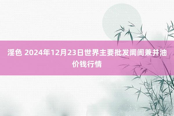 淫色 2024年12月23日世界主要批发阛阓兼并油价钱行情