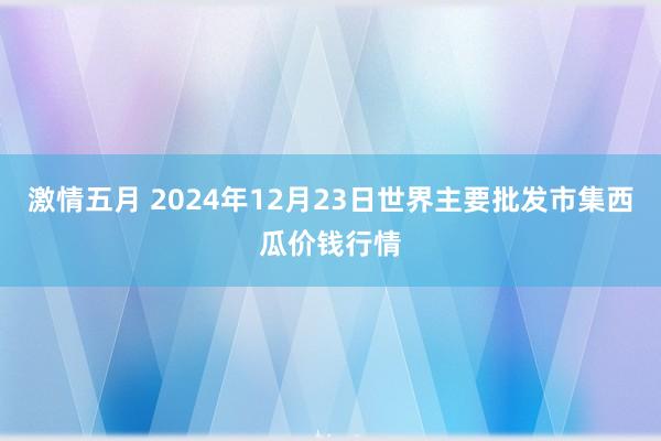 激情五月 2024年12月23日世界主要批发市集西瓜价钱行情