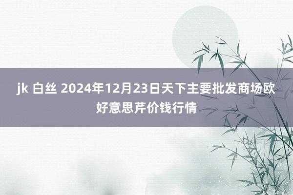 jk 白丝 2024年12月23日天下主要批发商场欧好意思芹价钱行情