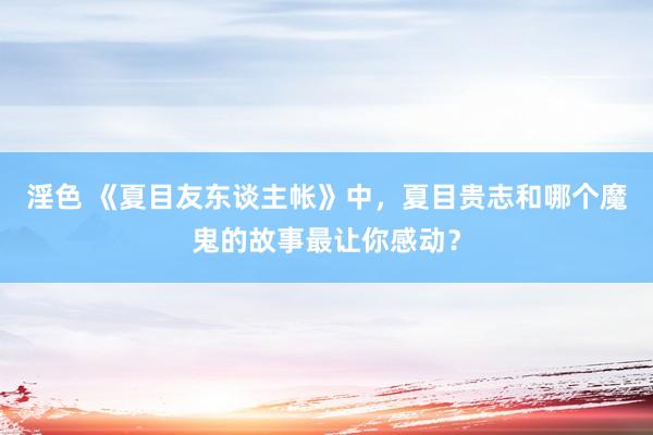 淫色 《夏目友东谈主帐》中，夏目贵志和哪个魔鬼的故事最让你感动？