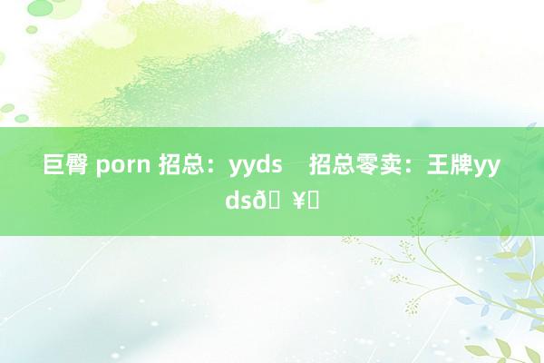 巨臀 porn 招总：yyds    招总零卖：王牌yyds🥇