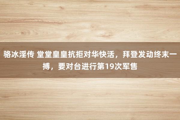 骆冰淫传 堂堂皇皇抗拒对华快活，拜登发动终末一搏，要对台进行第19次军售