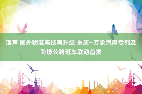 淫声 国外物流畅谈再升级 重庆—万象汽摩专列及跨境公路班车联动首发