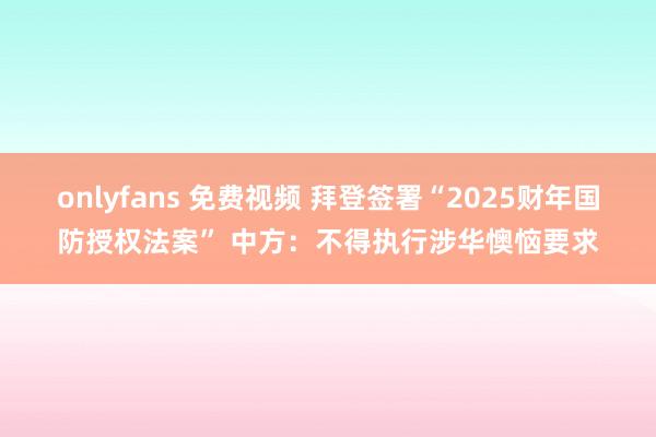 onlyfans 免费视频 拜登签署“2025财年国防授权法案” 中方：不得执行涉华懊恼要求