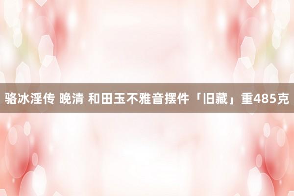 骆冰淫传 晚清 和田玉不雅音摆件「旧藏」重485克