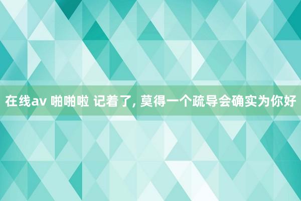 在线av 啪啪啦 记着了， 莫得一个疏导会确实为你好