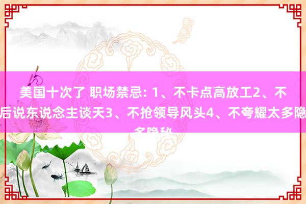 美国十次了 职场禁忌: 1、不卡点高放工2、不背后说东说念主谈天3、不抢领导风头4、不夸耀太多隐秘