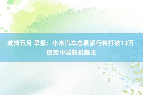 激情五月 早报：小米汽车总委派行将打破13万 四款中端新机曝光