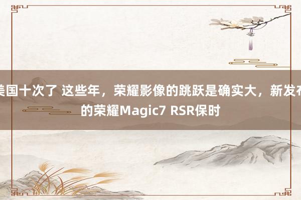 美国十次了 这些年，荣耀影像的跳跃是确实大，新发布的荣耀Magic7 RSR保时