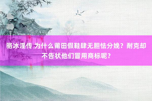 骆冰淫传 为什么莆田假鞋肆无胆怯分娩？耐克却不告状他们冒用商标呢？