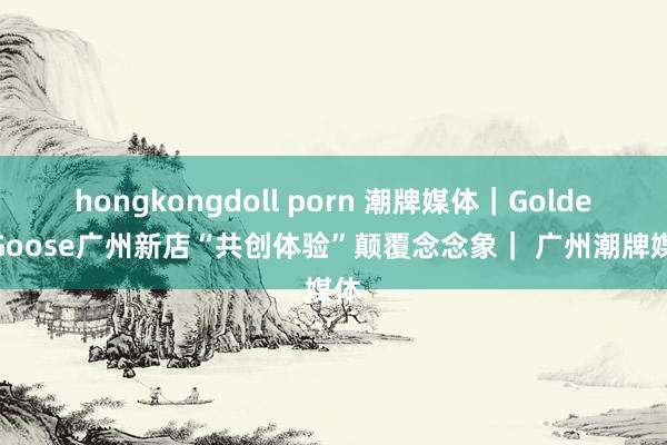 hongkongdoll porn 潮牌媒体｜Golden Goose广州新店“共创体验”颠覆念念象｜ 广州潮牌媒体