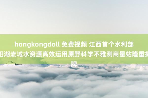 hongkongdoll 免费视频 江西首个水利部鄱阳湖流域水资源高效运用原野科学不雅测商量站隆重揭牌