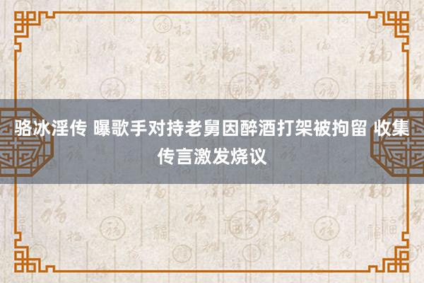 骆冰淫传 曝歌手对持老舅因醉酒打架被拘留 收集传言激发烧议