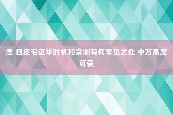 淫 日皮毛访华时机和贪图有何罕见之处 中方高度可爱