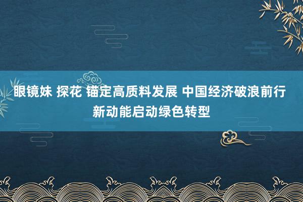 眼镜妹 探花 锚定高质料发展 中国经济破浪前行 新动能启动绿色转型