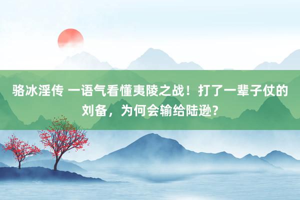 骆冰淫传 一语气看懂夷陵之战！打了一辈子仗的刘备，为何会输给陆逊？