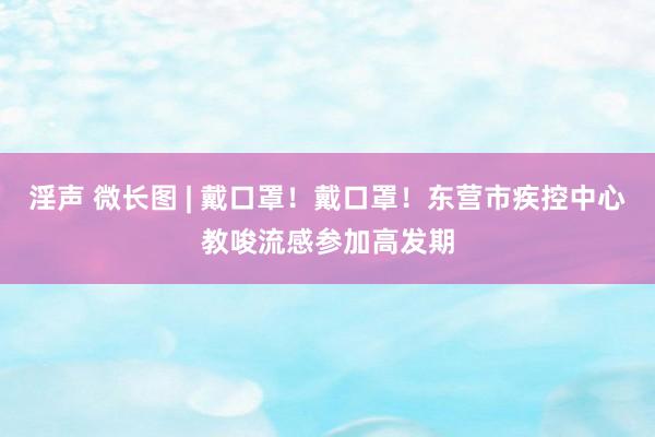 淫声 微长图 | 戴口罩！戴口罩！东营市疾控中心教唆流感参加高发期