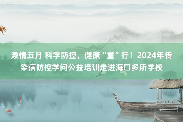 激情五月 科学防控，健康“童”行！2024年传染病防控学问公益培训走进海口多所学校