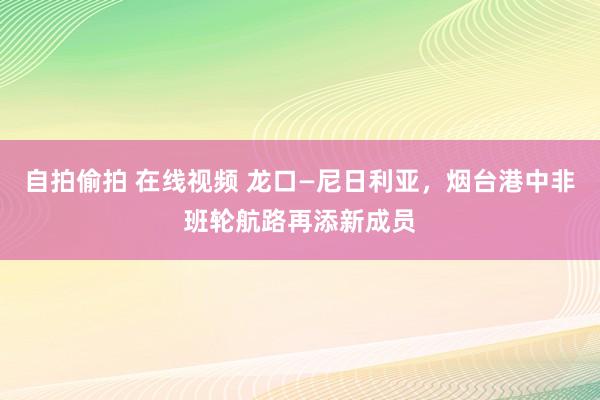 自拍偷拍 在线视频 龙口—尼日利亚，烟台港中非班轮航路再添新成员