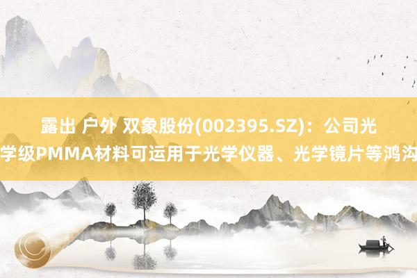 露出 户外 双象股份(002395.SZ)：公司光学级PMMA材料可运用于光学仪器、光学镜片等鸿沟