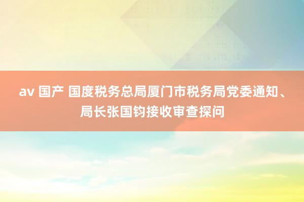 av 国产 国度税务总局厦门市税务局党委通知、局长张国钧接收审查探问