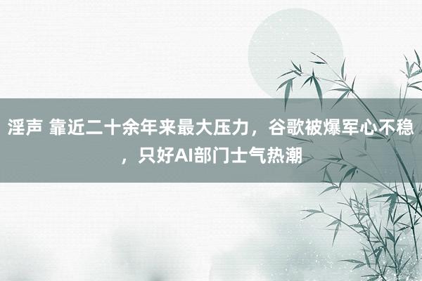 淫声 靠近二十余年来最大压力，谷歌被爆军心不稳，只好AI部门士气热潮