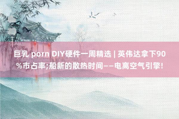 巨乳 porn DIY硬件一周精选 | 英伟达拿下90%市占率;船新的散热时间——电离空气引擎!