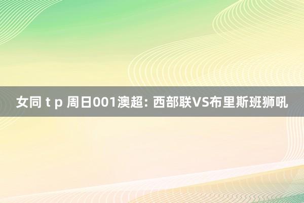 女同 t p 周日001澳超: 西部联VS布里斯班狮吼